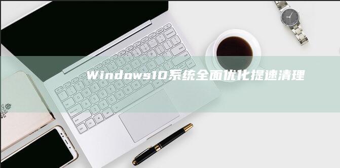 Windows 10系统全面优化：提速、清理、调整设置教程